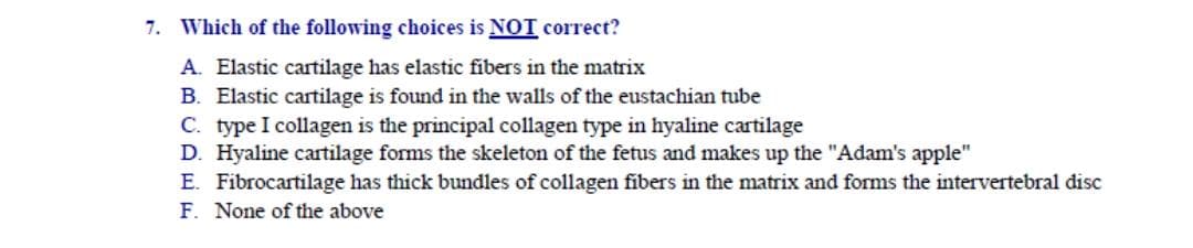 7. Which of the following choices is NOT correct?
A. Elastic cartilage has elastic fibers in the matrix
B. Elastic cartilage is found in the walls of the eustachian tube
C. type I collagen is the principal collagen type in hyaline cartilage
D. Hyaline cartilage forms the skeleton of the fetus and makes up the "Adam's apple"
E. Fibrocartilage has thick bundles of collagen fibers in the matrix and forms the intervertebral disc
F. None of the above
