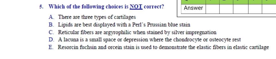 5. Which of the following choices is NOT correct?
Answer
A. There are three types of cartilages
B. Lipids are best displayed with a Perl's Prussian blue stain
C. Reticular fibers are argyrophilic when stained by silver impregnation
D. A lacuna is a small space or depression where the chondrocyte or osteocyte rest
E. Resorcin fuchsin and orcein stain is used to demonstrate the elastic fibers in elastic cartilage
