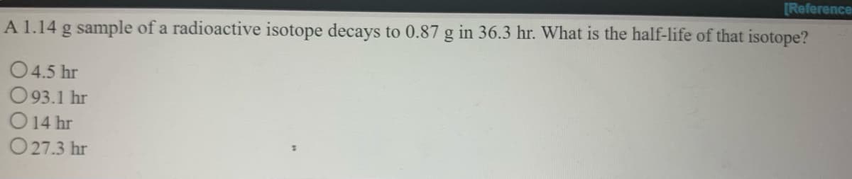 [Reference
A 1.14 g sample of a radioactive isotope decays to 0.87 g in 36.3 hr. What is the half-life of that isotope?
04.5 hr
O93.1 hr
14 hr
O 27.3 hr
