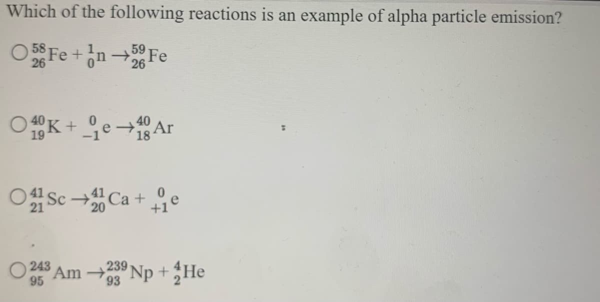 Which of the following reactions is an example of alpha particle emission?
O 5$ Fe+n Fe
26
26
O 40 K +
19
ge-Ar
+40 Ar
18
OSc Ca + e
21
20
O 243
95
Am Np +He
239
93
