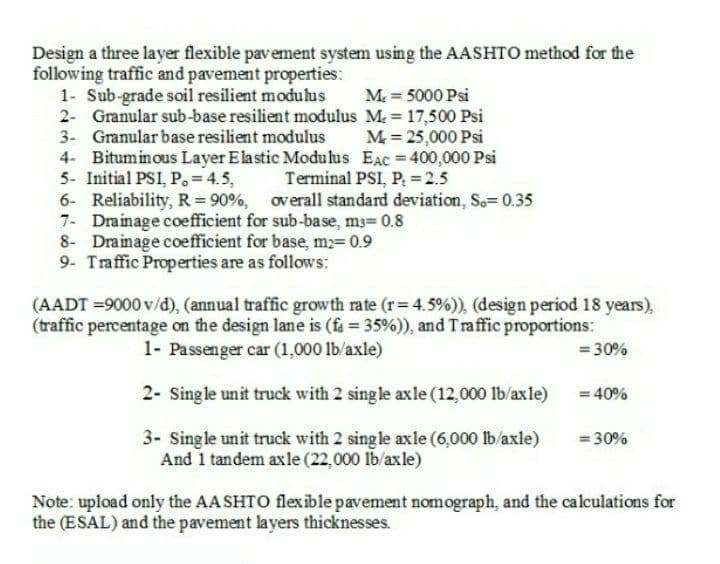 Design a three layer flexible pavement system using the AASHTO method for the
following traffic and pavement properties:
1- Sub-grade soil resilient modulus
2- Granular sub-base resilient modulus M 17,500 Psi
3- Granular base resilient modulus
4- Bituminous Layer Elastic Moduhus EAC 400,000 Psi
5- Initial PSI, P.=4.5,
6- Reliability, R = 90%,
7- Drainage coefficient for sub-base, ms= 0.8
8- Drainage coefficient for base, m2= 0.9
9- Traffic Properties are as follows:
M = 5000 Psi
M = 25,000 Psi
Terminal PSI, P, =2.5
overall standard deviation, S.= 0.35
(AADT =9000 v/d), (annual traffic growth rate (r= 4.5%)), (design period 18 years),
(traffic percentage on the design lane is (fa 35%)), and Traffic proportions:
1- Passenger car (1,000 lb/axle)
= 30%
2- Single unit truck with 2 single axle (12,000 lb/axle)
= 40%
3- Single unit truck with 2 sing le axle (6,000 lb/axle)
And 1 tandem axle (22,000 lb/axle)
= 30%
Note: upload only the AA SHTO flexible pavement nomograph, and the calculations for
the (ESAL) and the pavement layers thicknesses.
