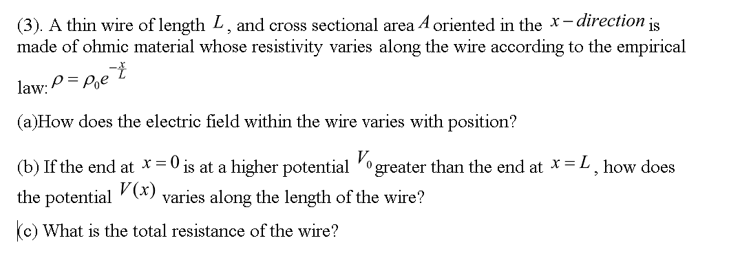 (3). A thin wire of length L, and cross sectional area A oriented in the X- direction is
made of ohmic material whose resistivity varies along the wire according to the empirical
law:
P= Pe t
(a)How does the electric field within the wire varies with position?
(b) If the end at x = 0
V (x)
is at a higher potential 'ogreater than the end at X=L, how does
the potential
varies along the length of the wire?
(c) What is the total resistance of the wire?
