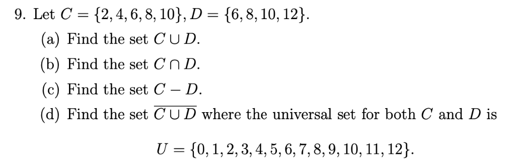 9. Let C = {2,4, 6, 8, 10}, D = {6, 8, 10, 12}.
(a) Find the set CU D.
(b) Find the set Cn D.
(c) Find the set C – D.
-
(d) Find the set CUD where the universal set for both C and D is
U = {0, 1, 2, 3, 4, 5, 6, 7, 8, 9, 10, 11, 12}.
