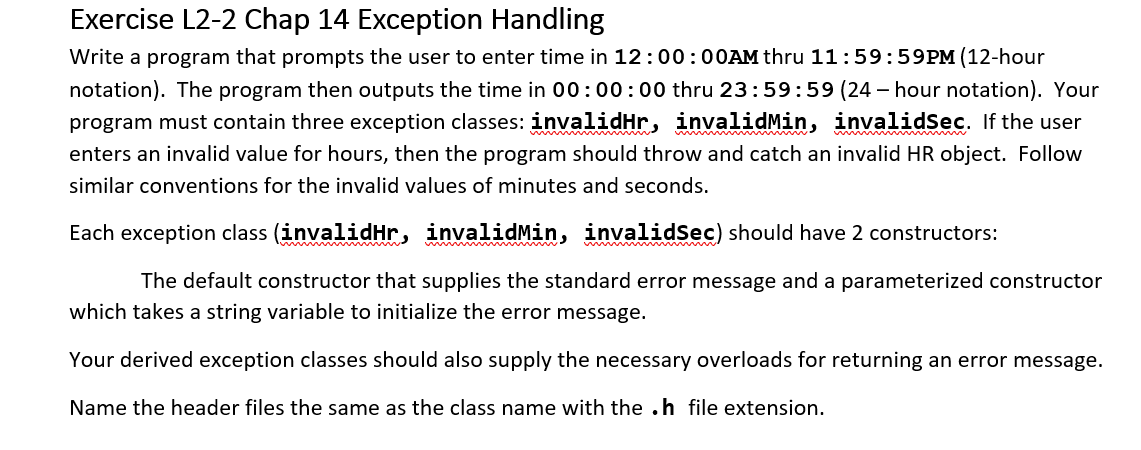 Exercise L2-2 Chap 14 Exception Handling
Write a program that prompts the user to enter time in 12:00:00AM thru 11:59:59PM (12-hour
notation). The program then outputs the time in 00:00:00 thru 23:59:59 (24-hour notation). Your
program must contain three exception classes: invalidHr, invalidMin, invalidsec. If the user
enters an invalid value for hours, then the program should throw and catch an invalid HR object. Follow
similar conventions for the invalid values of minutes and seconds.
Each exception class (invalidHr, invalidMin, invalidSec) should have 2 constructors:
The default constructor that supplies the standard error message and a parameterized constructor
which takes a string variable to initialize the error message.
Your derived exception classes should also supply the necessary overloads for returning an error message.
Name the header files the same as the class name with the .h file extension.