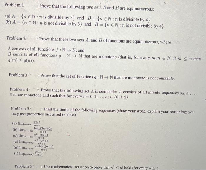 Problem 1 : Prove that the following two sets A and B are equinumerous:
(a) A = {n EN: n is divisible by 3) and B = {n EN:n is divisible by 4}
(b) A={n EN:n is not divisible by 3} and B = {neN: n is not divisible by 4}
Problem 2
A consists of all functions f: N→ N, and
B consists of all functions g: NN that are monotone (that is, for every m, n E N, if m ≤ n then
g(m) ≤ g(n)).
Problem 31
: Prove that these two sets A, and B of functions are equinumerous, where
Prove that the set of functions g: NN that are monotone is not countable.
Problem 4 3: Prove that the following set A is countable: A consists of all infinite sequences ao, a1,...
that are monotone and such that for every i = 0, 1,..., a € {0, 1, 2}.
Problem 5- : Find the limits of the following sequences (show your work, explain your reasoning: you
may use properties discussed in class)
Problem 6
3/2
+1
(a) limn-+00
(b) lim-00 log. (3n²+2)
n+1
n²-2n+4
(c) limn-+00
n+1
n²-2n+4
(d) limn-+on+1
(e) limn-+00
(f) limpin-on²+1
n+log(n+1)
n+1
2logy n
: Use mathematical induction to prove that n² <n! holds for every n > 4.