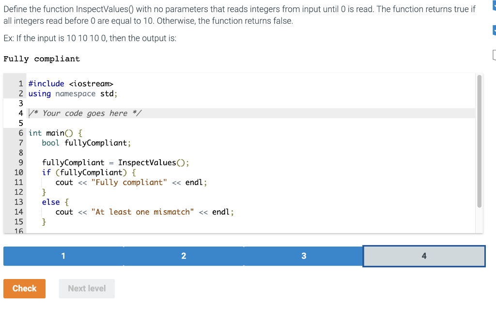 Define the function InspectValues() with no parameters that reads integers from input until 0 is read. The function returns true if
all integers read before 0 are equal to 10. Otherwise, the function returns false.
Ex: If the input is 10 10 10 0, then the output is:
Fully compliant
1 #include <iostream>
2 using namespace std;
3
4* Your code goes here */
5
6 int main() {
7
8
9
10
11
12
13
14
15
16
Check
bool fullyCompliant;
fullyCompliant = InspectValues();
if (fullyCompliant) {
cout << "Fully compliant" << endl;
}
else {
cout << "At least one mismatch" << endl;
}
1
Next level
2
3
4
|-