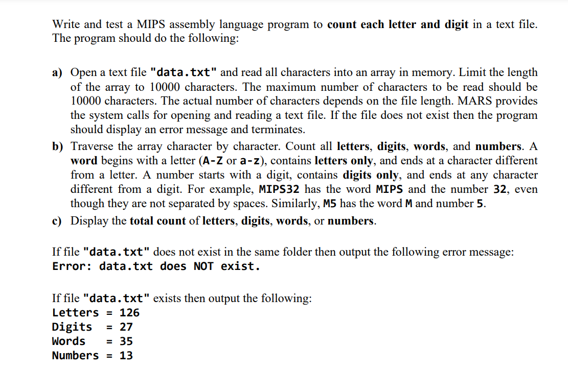 Write and test a MIPS assembly language program to count each letter and digit in a text file.
The program should do the following:
a) Open a text file "data.txt" and read all characters into an array in memory. Limit the length
of the array to 10000 characters. The maximum number of characters to be read should be
10000 characters. The actual number of characters depends on the file length. MARS provides
the system calls for opening and reading a text file. If the file does not exist then the program
should display an error message and terminates.
b) Traverse the array character by character. Count all letters, digits, words, and numbers. A
word begins with a letter (A-Z or a-z), contains letters only, and ends at a character different
from a letter. A number starts with a digit, contains digits only, and ends at any character
different from a digit. For example, MIPS32 has the word MIPS and the number 32, even
though they are not separated by spaces. Similarly, M5 has the word M and number 5.
c) Display the total count of letters, digits, words, or numbers.
If file "data.txt" does not exist in the same folder then output the following error message:
Error: data.txt does NOT exist.
If file "data.txt" exists then output the following:
Letters
126
Digits = 27
Words
= 35
Numbers 13