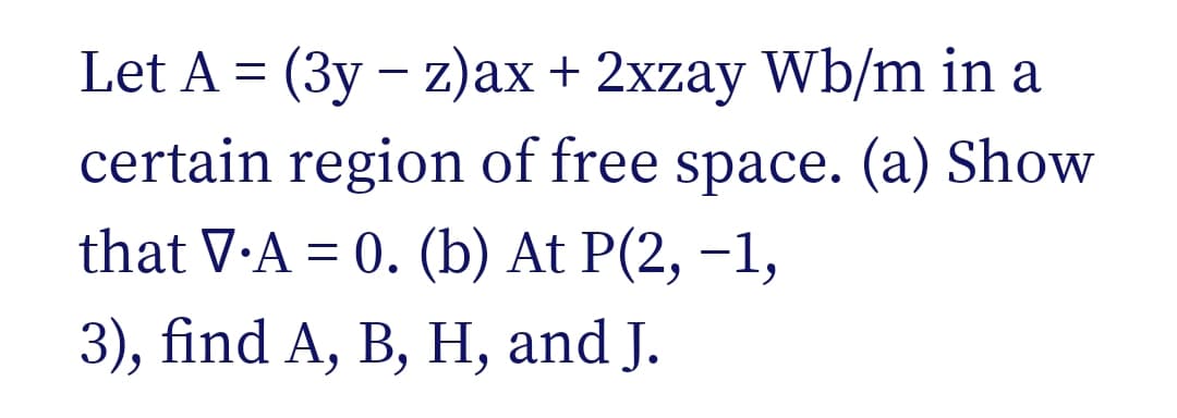 Let A = (3y - z)ax + 2xzay Wb/m in a
certain region of free space. (a) Show
that V.A = 0. (b) At P(2, -1,
3), find A, B, H, and J.