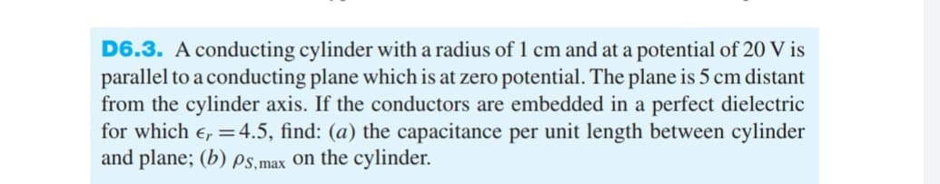 D6.3. A conducting cylinder with a radius of 1 cm and at a potential of 20 V is
parallel to a conducting plane which is at zero potential. The plane is 5 cm distant
from the cylinder axis. If the conductors are embedded in a perfect dielectric
for which €, = 4.5, find: (a) the capacitance per unit length between cylinder
and plane; (b) Ps,max on the cylinder.