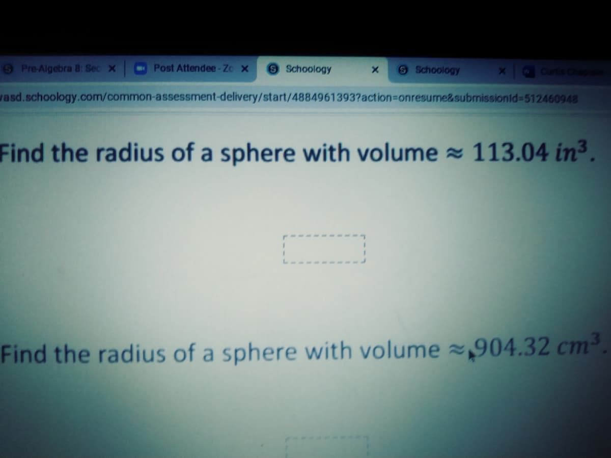 6 Pre-Algebra 8: Sec x
Post Attendee-Zo x
Schoology
9Schoology
Curtis Chap
vasd.schoology.com/common-assessment-delivery/start/4884961393?action=Donresume&submissionid=512460948
Find the radius of a sphere with volume 113.04 in3.
Find the radius of a sphere with volume z,904.32 cm.
