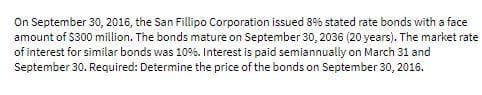 On September 30, 2016, the San Fillipo Corporation issued 8% stated rate bonds with a face
amount of $300 million. The bonds mature on September 30, 2036 (20 years). The market rate
of interest for similar bonds was 10%. Interest is paid semiannually on March 31 and
September 30. Required: Determine the price of the bonds on September 30, 2016.