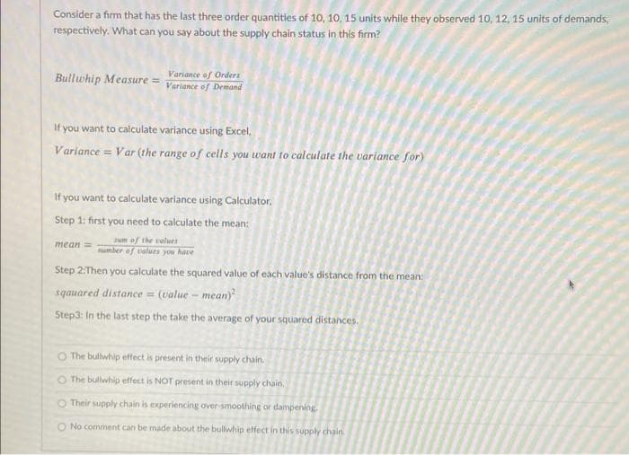 Consider a firm that has the last three order quantities of 10, 10, 15 units while they observed 10, 12, 15 units of demands,
respectively. What can you say about the supply chain status in this firm?
Bullwhip Measure = Variance of Demand
Variance of Orders
If you want to calculate variance using Excel,
Variance = Var (the range of cells you want to calculate the variance for)
If you want to calculate variance using Calculator,
Step 1: first you need to calculate the mean:
mean =
rum of the values.
number of values you have
Step 2:Then you calculate the squared value of each value's distance from the mean:
sqauared distance = (value - mean)²
Step3: In the last step the take the average of your squared distances.
O The bullwhip effect is present in their supply chain.
O The bullwhip effect is NOT present in their supply chain.
O Their supply chain is experiencing over-smoothing or dampening
O No comment can be made about the bullwhip effect in this supply chain.