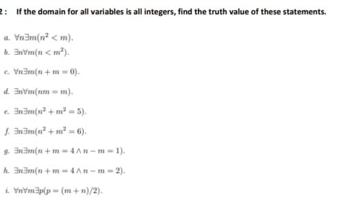 2: If the domain for all variables is all integers, find the truth value of these statements.
a. Vnam(n² < m).
b. Invm(n < m*).
c. Vnam(n + m = 0).
d. Invm(nm = m).
e. Inam(n² + m² = 5).
f. Inam(n² + m² =
6).
g. In3m(n +m = 4 An –m = 1).
h. In3m(n +m = 4 An -m = 2).
i. Vnvm3p(p = (m +n)/2).
