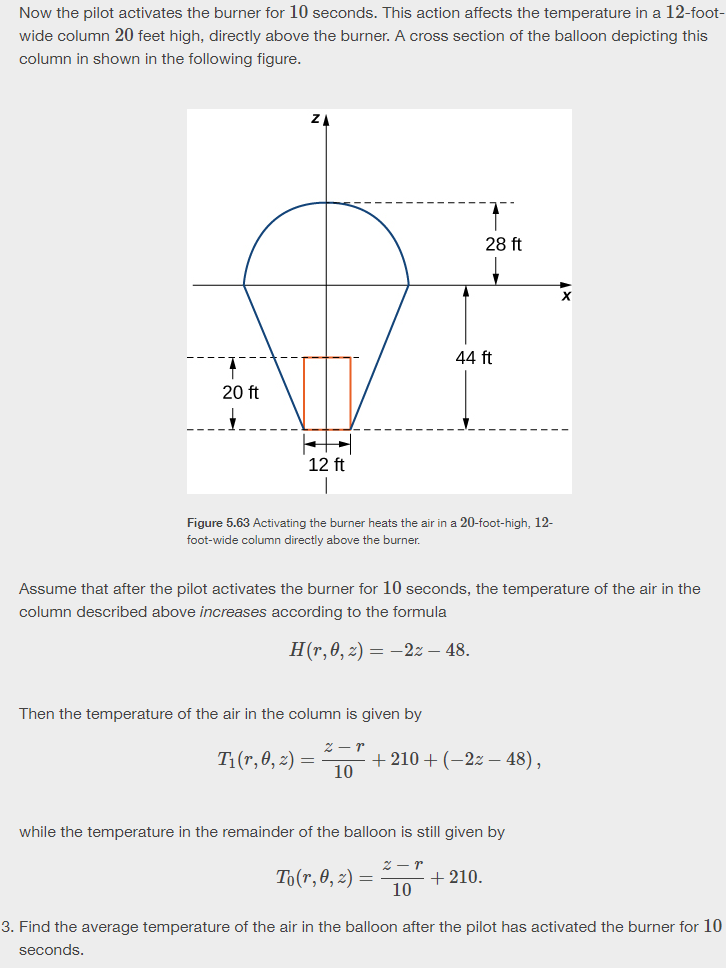 Now the pilot activates the burner for 10 seconds. This action affects the temperature in a 12-foot-
wide column 20 feet high, directly above the burner. A cross section of the balloon depicting this
column in shown in the following figure.
20 ft
ΖΑ
44 ft
28 ft
12 ft
|
Figure 5.63 Activating the burner heats the air in a 20-foot-high, 12-
foot-wide column directly above the burner.
Assume that after the pilot activates the burner for 10 seconds, the temperature of the air in the
column described above increases according to the formula
H(r,0,2) -2:- 48.
Then the temperature of the air in the column is given by
T₁(1,0,2)=
2-r
10
+210+(-2-48),
while the temperature in the remainder of the balloon is still given by
2-r
To(7,0,2)=
+210.
10
3. Find the average temperature of the air in the balloon after the pilot has activated the burner for 10
seconds.