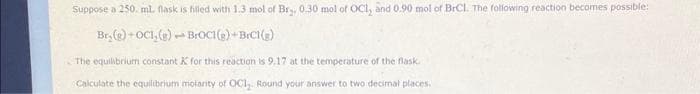 Suppose a 250. ml. flask is filled with 1.3 mol of Br₂, 0.30 mol of OCI, and 0.90 mol of BrCl. The following reaction becomes possible:
Br₂(g)+OCI, (g) BrOCI(g) +BrCl(g)
1
The equilibrium constant K for this reaction is 9.17 at the temperature of the flask.
Calculate the equilibrium molarity of OCI₂. Round your answer to two decimal places.