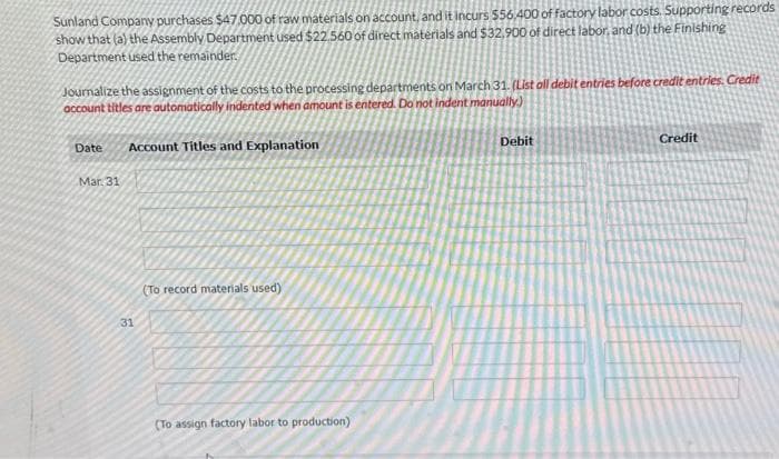 Sunland Company purchases $47,000 of raw materials on account, and it incurs $56,400 of factory labor costs. Supporting records
show that (a) the Assembly Department used $22.560 of direct materials and $32.900 of direct labor, and (b) the Finishing
Department used the remainder.
Journalize the assignment of the costs to the processing departments on March 31. (List oll debit entries before credit entries. Credit
account titles are automatically indented when amount is entered. Do not indent manually.)
Date Account Titles and Explanation
Mar. 31
31
(To record materials used).
(To assign factory labor to production)
Debit
Credit