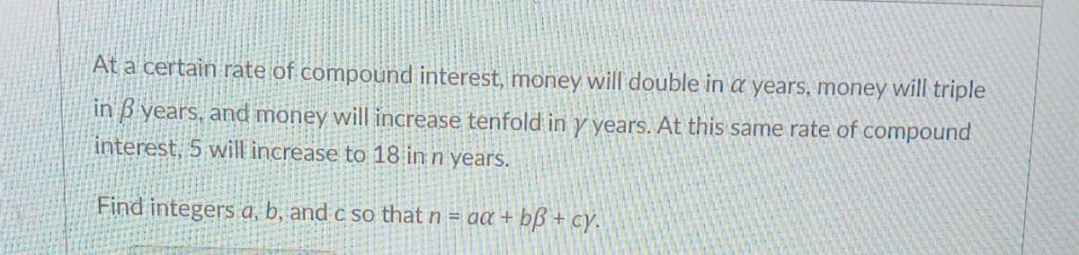 At a certain rate of compound interest, money will double in a years, money will triple
in 3 years, and money will increase tenfold in y years. At this same rate of compound
interest, 5 will increase to 18 in n years.
Find integers a, b, and c so that n = aa + b + cy.