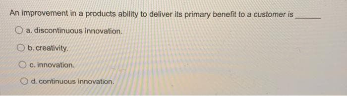 An improvement in a products ability to deliver its primary benefit to a customer is
O a. discontinuous innovation.
Ob. creativity.
O c. innovation.
d. continuous innovation.