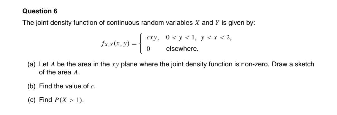 Question 6
The joint density function of continuous random variables X and Y is given by:
fx,y(x, y) =
(b) Find the value of c.
(c) Find P(X> 1).
{
сху,
0
0 < y < 1, y < x < 2,
elsewhere.
(a) Let A be the area in the xy plane where the joint density function is non-zero. Draw a sketch
of the area A.