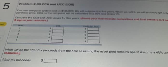 Problem 2-30 CCA and UCC (LOS)
5
Our new computer system cost us $146.800. We will outgrow it in fe years. When we sell it, we will probably get only
purchase price. CCA on the computer will be usted at a 30% rate (Class 10
(Round your intermediate calculations and final answers to 2 de
ped
Calculate the CCA and UCC values for five years.
S sign in your response)
Tear
1
2
$
$
$
$
8
OCA
Ending DCC
$
S
$
$
$
What will be the after-tax proceeds from the sale assuming the asset pool remains open? Assume a 40% tax
response.)
After-tax proceeds