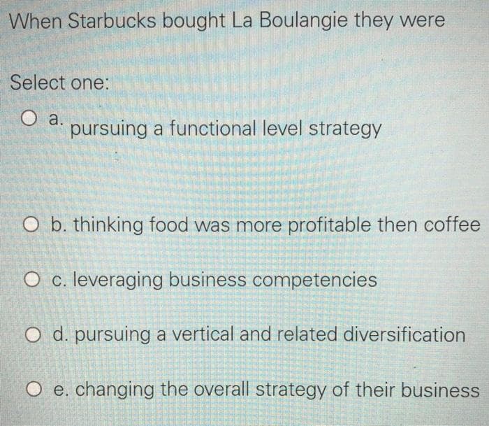 When Starbucks bought La Boulangie they were
Select one:
O a.
pursuing a functional level strategy
O b. thinking food was more profitable then coffee
O c. leveraging business competencies
O d. pursuing a vertical and related diversification
O e. changing the overall strategy of their business