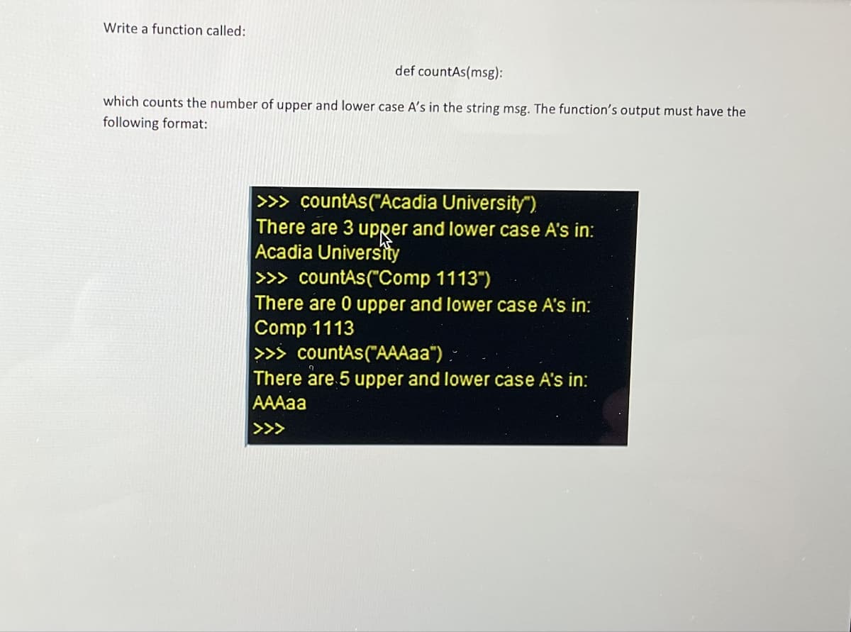 Write a function called:
def countAs(msg):
which counts the number of upper and lower case A's in the string msg. The function's output must have the
following format:
>>> countAs("Acadia University")
There are 3 upper and lower case A's in:
Acadia University
>>> countAs("Comp 1113")
There are 0 upper and lower case A's in:
Comp 1113
>>> countAs("AAAaa").
There are 5 upper and lower case A's in:
AAAaa
<<<