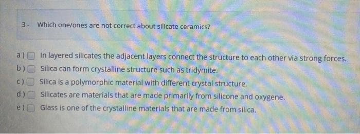 3- Which one/ones are not correct about silicate ceramics?
b)
()
d)
e)
In layered silicates the adjacent layers connect the structure to each other via strong forces.
Silica can form crystalline structure such as tridymite.
Silica is a polymorphic material with different crystal structure.
Silicates are materials that are made primarily from silicone and oxygene.
Glass is one of the crystalline materials that are made from silica.