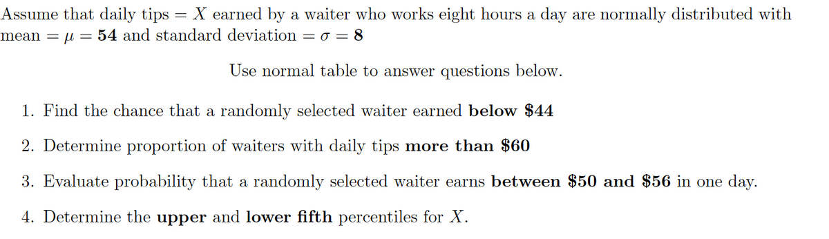 Assume that daily tips = X earned by a waiter who works eight hours a day are normally distributed with
mean = µ = 54 and standard deviation
= 0 = 8
Use normal table to answer questions below.
1. Find the chance that a randomly selected waiter earned below $44
2. Determine proportion of waiters with daily tips more than $60
3. Evaluate probability that a randomly selected waiter earns between $50 and $56 in one day.
4. Determine the upper and lower fifth percentiles for X.
