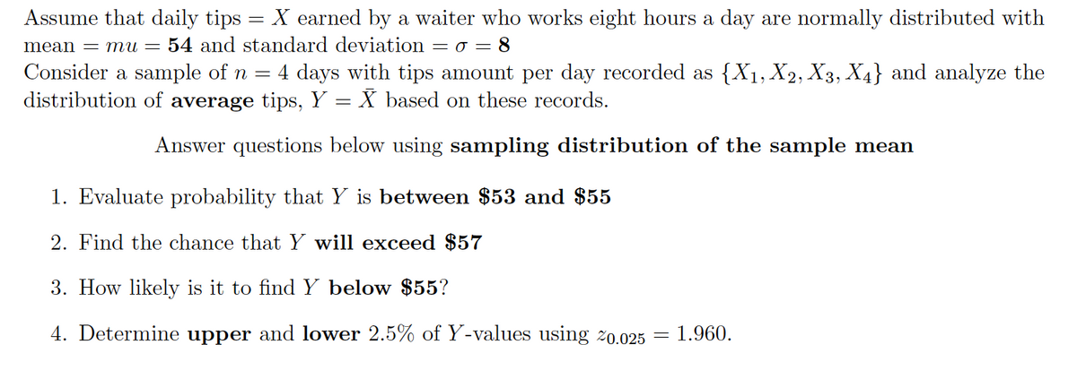 Assume that daily tips = X earned by a waiter who works eight hours a day are normally distributed with
mean = mu = 54 and standard deviation = o = 8
Consider a sample of n = 4 days with tips amount per day recorded as {X1, X2, X3, X4} and analyze the
distribution of average tips, Y = X based on these records.
Answer questions below using sampling distribution of the sample mean
1. Evaluate probability that Y is between $53 and $55
2. Find the chance that Y will exceed $57
3. How likely is it to find Y below $55?
4. Determine upper and lower 2.5% of Y-values using 20.025
1.960.
