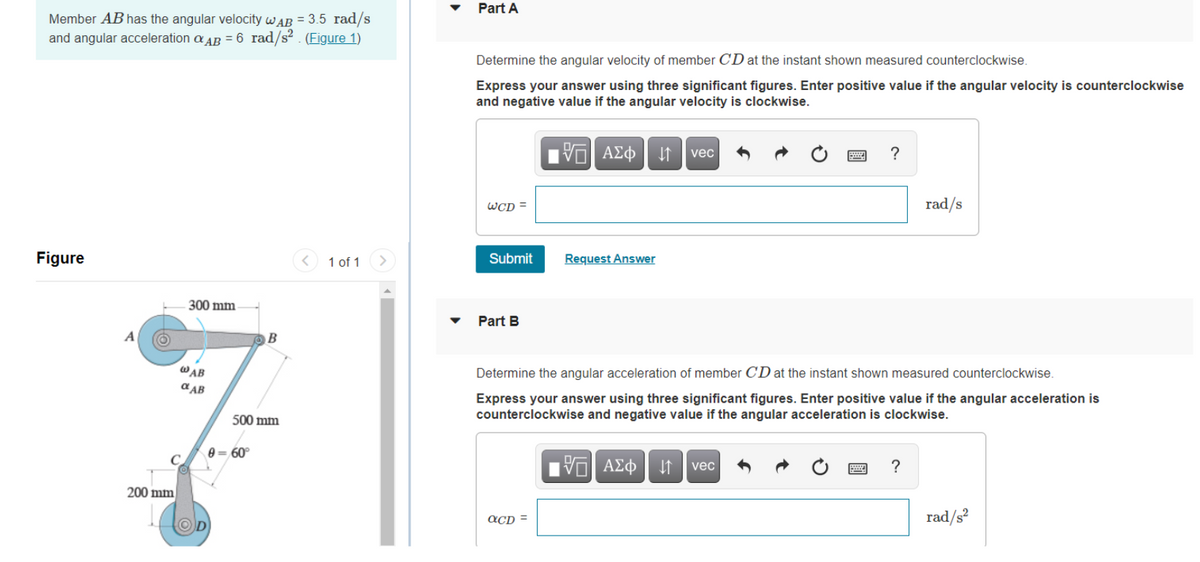 Member AB has the angular velocity WAB = 3.5 rad/s
and angular acceleration AB = 6 rad/s². (Figure 1)
1 of 1
Figure
300 mm
@AB
A
200 mm
a AB
500 mm
0= 60°
Part A
Determine the angular velocity of member CD at the instant shown measured counterclockwise.
Express your answer using three significant figures. Enter positive value if the angular velocity is counterclockwise
and negative value if the angular velocity is clockwise.
IVE ΑΣΦ ↓↑
vec
?
WCD=
rad/s
Submit
Request Answer
Part B
Determine the angular acceleration of member CD at the instant shown measured counterclockwise.
Express your answer using three significant figures. Enter positive value if the angular acceleration is
counterclockwise and negative value if the angular acceleration is clockwise.
VE ΑΣΦ 41
vec
?
QCD =
rad/s²