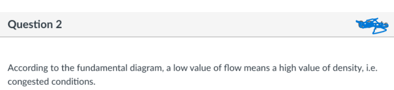 Question 2
According to the fundamental diagram, a low value of flow means a high value of density, i.e.
congested conditions.
