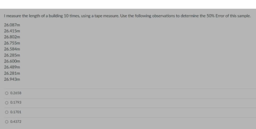 I measure the length of a building 10 times, using a tape measure. Use the following observations to determine the 50% Error of this sample.
26.087m
26.415m
26.802m
26.755m
26.584m
26.285m
26.600m
26.489m
26.281m
26.943m
O 0.2658
O 0.1793
O 0.1701
O 0.4372
