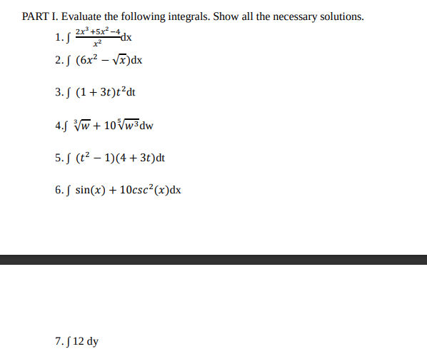 PART I. Evaluate the following integrals. Show all the necessary solutions.
2x3 +5x? -4
1.S
dx
2. S (6x² – V)dx
3. S (1+ 3t)t²dt
4.S Vw + 10Vw3dw
5. S (t² – 1)(4 + 3t)dt
6. S sin(x) + 10csc²(x)dx
7. S 12 dy
