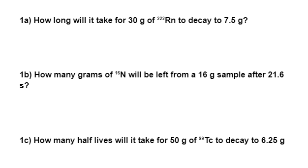 1a) How long will it take for 30 g of 222Rn to decay to 7.5 g?
1b) How many grams of 1°N will be left from a 16 g sample after 21.6
s?
1c) How many half lives will it take for 50 g of 9 Tc to decay to 6.25 g
