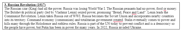 3. Russian Revolution (1917)
The Russian czar (King) had all the power. Russia was losing World War I. The Russian peasants had no power, food or money.
The Bolshevik political party (led by Vladimir Lenin) seized power, promising "Bread, Peace and Land". Lenin leads the
Communist Revolution. Lenin takes Russia out of WWI. Russia becomes the Soviet Union and incorporates nearby countries
into its territory. Command economy (communism) and totalitarian government created. Stalin eventually comes to power and
kills many through the Holodomor and ruthless rules. Russia is part of the UN today to prevent conflict and is a democracy so
the people have power, but Putin has been in power for many years. In 2022, Russia invaded Ukraine.