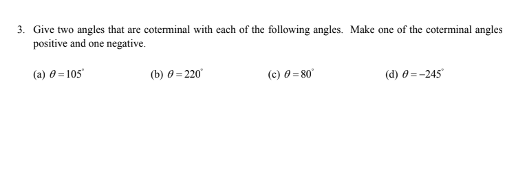 3. Give two angles that are coterminal with each of the following angles. Make one of the coterminal angles
positive and one negative.
(a) 0 = 105°
(b) 0 = 220°
(c) 0 = 80°
(d) 0 =-245
