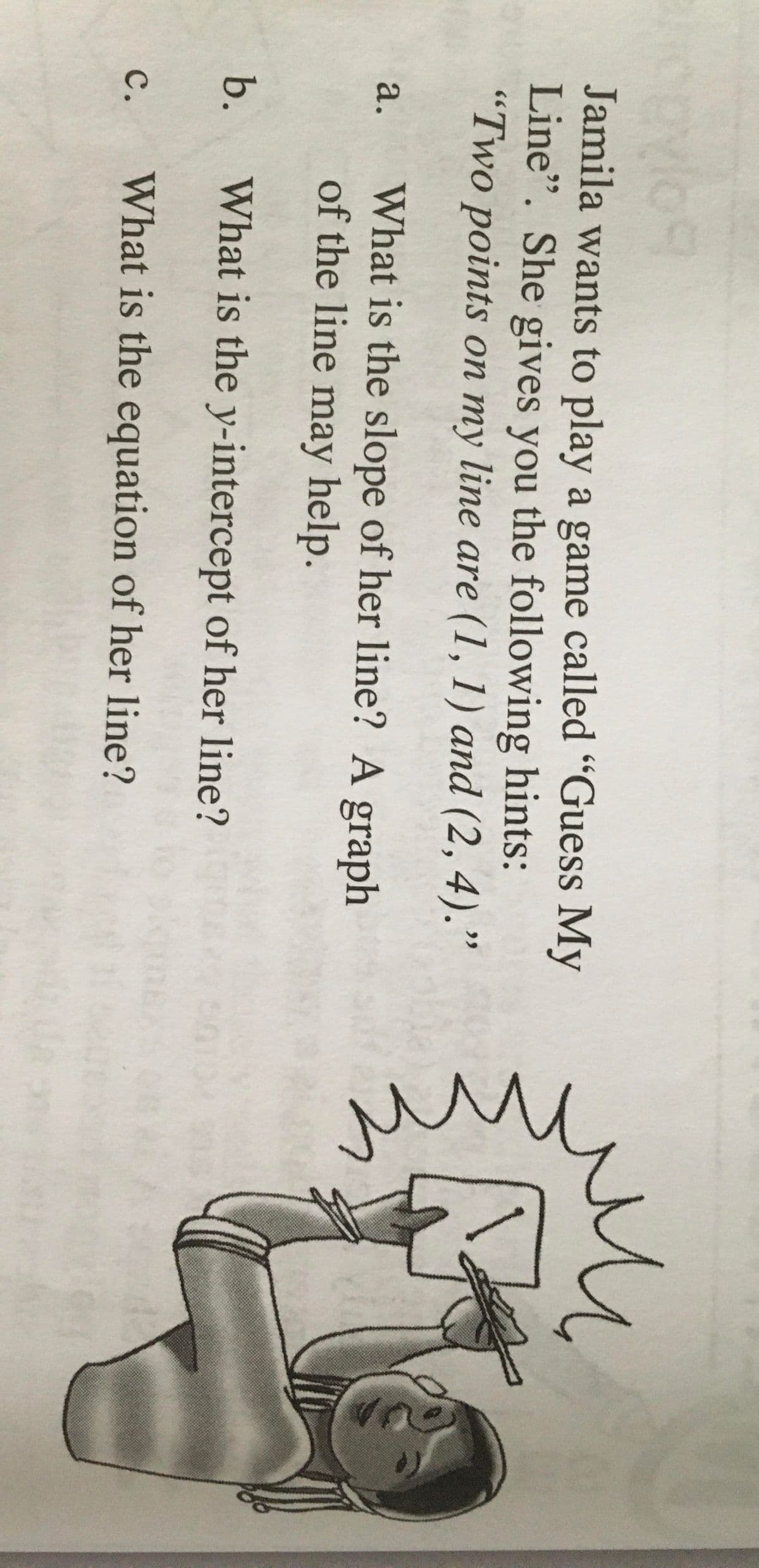 a.
Jamila wants to play a game called "Guess My
Line". She gives you the following hints:
"Two points on my line are (1, 1) and (2,4)."
What is the slope of her line? A graph
of the line may help.
b.
What is the y-intercept of her line?
с.
What is the equation of her line?
