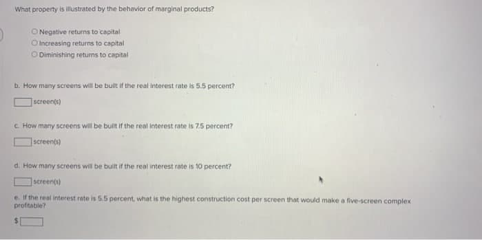 What property is illustrated by the behavior of marginal products?
O Negative returns to capital
O Increasing returns to capital
O Diminishing returns to capital
b. How many screens will be built if the real interest rate is 5.5 percent?
screen(s)
c. How many screens will be built if the real interest rate is 7.5 percent?
screen(s)
d. How many screens will be built if the real interest rate is 10 percent?
screen(s)
e. If the real interest rate is 5.5 percent, what is the highest construction cost per screen that would make a five-screen complex
profitable?