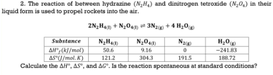 2. The reaction of between hydrazine (N₂H₁) and dinitrogen tetroxide (N₂0₂) in their
liquid form is used to propel rockets into the air.
2N₂H4(1) + N₂04(1) 3N2(g) + 4H₂O(g)
Substance
N₂H4(1)
N₂O4(1)
N₂(g)
H₂O(g)
9.16
0
-241.83
ΔΗ°,(kJ/mol)
AS (J/mol.K)
50.6
121.2
304.3
191.5
188.72
Calculate the AH, AS, and AG. Is the reaction spontaneous at standard conditions?