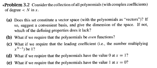 *Problem 3.2 Consider the collection of all polynomials (with complex coefficients)
of degree N in x.
(a) Does this set constitute a vector space (with the polynomials as "vectors")? If
so, suggest a convenient basis, and give the dimension of the space. If not,
which of the defining properties does it lack?
(b) What if we require that the polynomials be even functions?
(c) What if we require that the leading coefficient (i.e., the number multiplying
x-1) be 1?
(d) What if we require that the polynomials have the value 0 at x = 1?
(e) What if we require that the polynomials have the value 1 at x = 0?