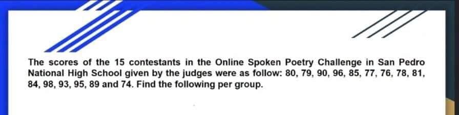 The scores of the 15 contestants in the Online Spoken Poetry Challenge in San Pedro
National High School given by the judges were as follow: 80, 79, 90, 96, 85, 77, 76, 78, 81,
84, 98, 93, 95, 89 and 74. Find the following per group.