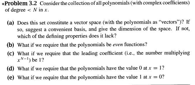 *Problem 3.2 Consider the collection of all polynomials (with complex coefficients)
of degree < N in x.
(a) Does this set constitute a vector space (with the polynomials as "vectors")? If
so, suggest a convenient basis, and give the dimension of the space. If not,
which of the defining properties does it lack?
(b) What if we require that the polynomials be even functions?
(c) What if we require that the leading coefficient (i.e., the number multiplying
xN-1) be 1?
(d) What if we require that the polynomials have the value 0 at x = 1?
(e) What if we require that the polynomials have the value 1 at x = 0?