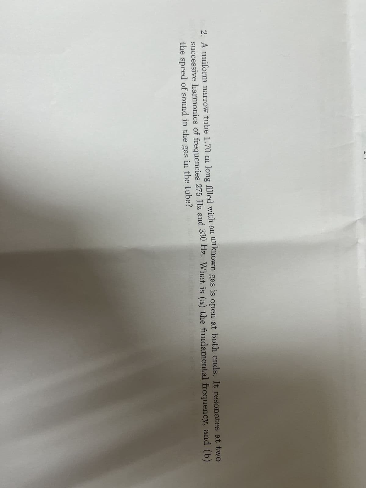2. A uniform narrow tube 1.70 m long filled with an unknown gas is open at both ends. It resonates at two
successive harmonics of frequencies 275 Hz and 330 Hz. What is (a) the fundamental frequency, and (b)
the speed of sound in the gas in the tube?