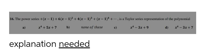 16. The power series +(x – 1) + 6(x – 1)? + 4(x – 1) + (x – 1)* + . is a Taylor series representation of the polynomial
x* + 5x + 7
none of these
c)
x* - 3x + 9
d) x* - 3x + 7
a)
b)
explanation needed
