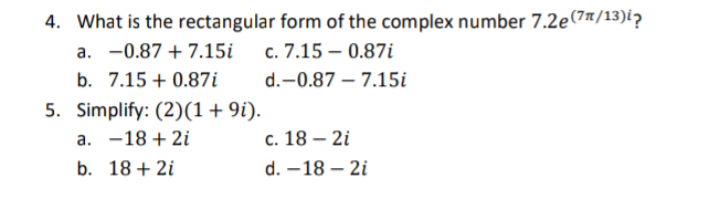 4. What is the rectangular form of the complex number 7.2e(7n/13)i?
а. —-0.87 + 7.15і с. 7.15 — 0.87i
b. 7.15 + 0.87i
d.-0.87 – 7.15i
5. Simplify: (2)(1+9i).
a. -18 + 2i
с. 18— 2i
b. 18 + 2i
d. –18 – 2i
