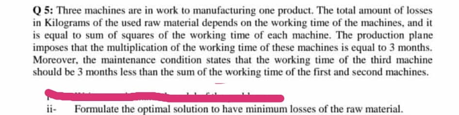 Q 5: Three machines are in work to manufacturing one product. The total amount of losses
in Kilograms of the used raw material depends on the working time of the machines, and it
is equal to sum of squares of the working time of each machine. The production plane
imposes that the multiplication of the working time of these machines is equal to 3 months.
Moreover, the maintenance condition states that the working time of the third machine
should be 3 months less than the sum of the working time of the first and second machines.
ii-
Formulate the optimal solution to have minimum losses of the raw material.
