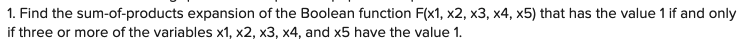 1. Find the sum-of-products expansion of the Boolean function F(x1, x2, x3, x4, x5) that has the value 1 if and only
if three or more of the variables x1, x2, x3, x4, and x5 have the value 1.