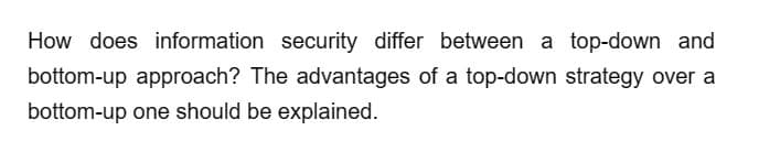 How does information security differ between a top-down and
bottom-up approach? The advantages of a top-down strategy over a
bottom-up one should be explained.