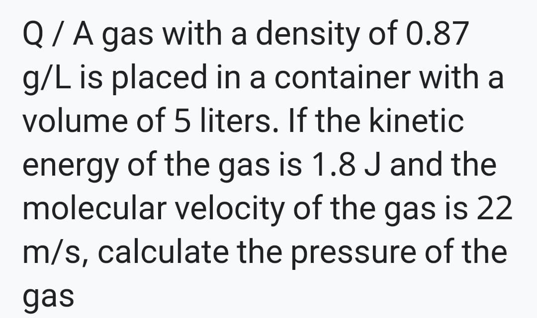 Q / A gas with a density of 0.87
g/L is placed in a container with a
volume of 5 liters. If the kinetic
energy of the gas is 1.8 J and the
molecular velocity of the gas is 22
m/s, calculate the pressure of the
gas
