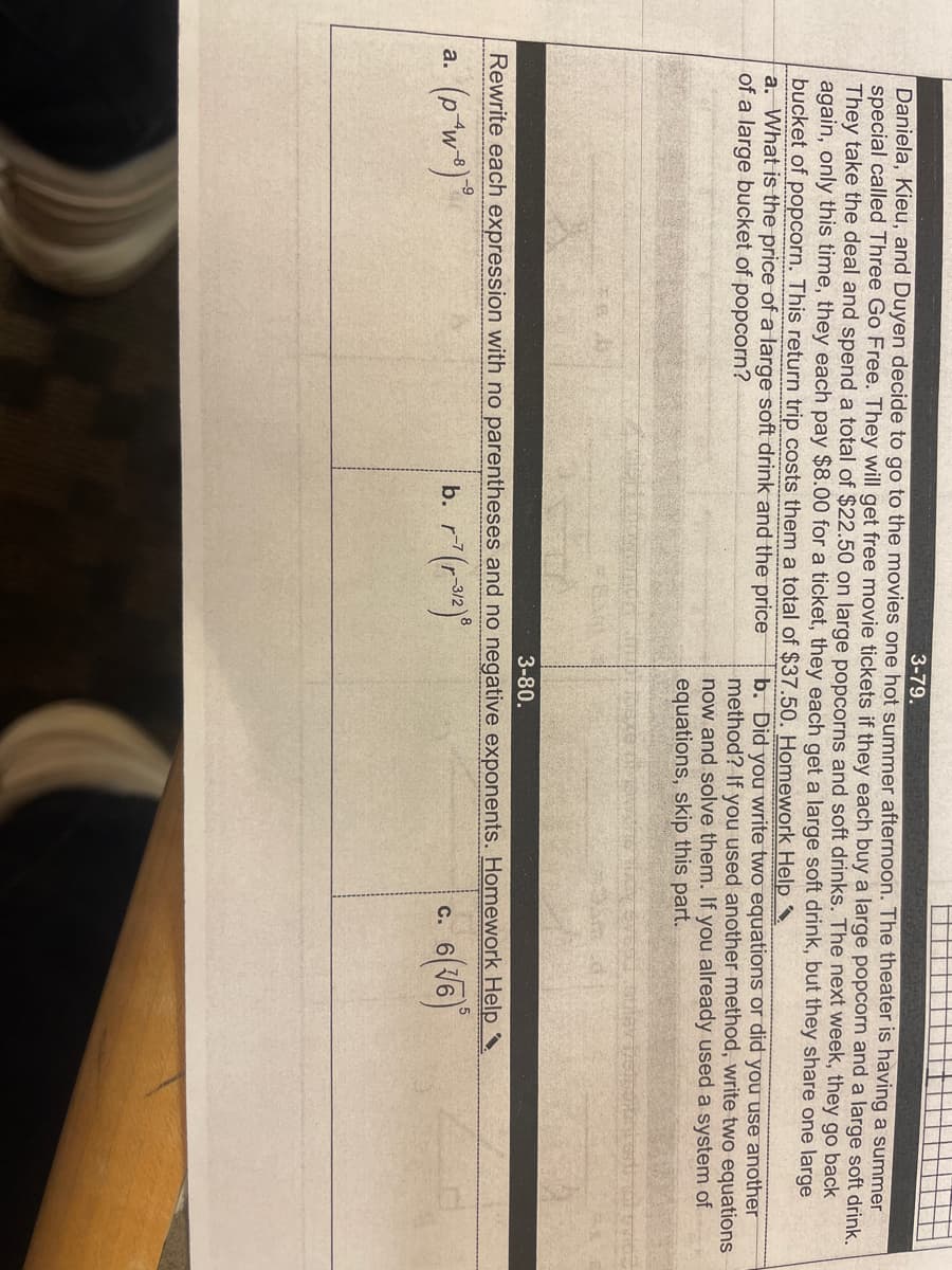 3-79.
Daniela, Kieu, and Duyen decide to go to the movies one hot summer afternoon. The theater is having a summer
special called Three Go Free. They will get free movie tickets if they each buy a large popcorn and a large soft drink.
They take the deal and spend a total of $22.50 on large popcorns and soft drinks. The next week, they go back
again, only this time, they each pay $8.00 for a ticket, they each get a large soft drink, but they share one large
bucket of popcorn. This return trip costs them a total of $37.50. Homework Help ^
a. What is the price of a large soft drink and the price
of a large bucket of popcorn?
b. Did you write two equations or did you Use another
method? If you used another method, write two equations
now and solve them. If you already used a system of
equations, skip this part.
3-80.
Rewrite each expression with no parentheses and no negative exponents. Homework Help ^.
b. r(r)
C.
a.
